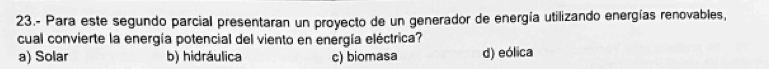 23.- Para este segundo parcial presentaran un proyecto de un generador de energía utilizando energías renovables,
cual convierte la energía potencial del viento en energía eléctrica?
a) Solar b) hidráulica c) biomasa d) eólica