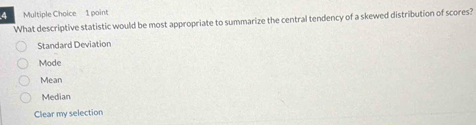 What descriptive statistic would be most appropriate to summarize the central tendency of a skewed distribution of scores?
Standard Deviation
Mode
Mean
Median
Clear my selection