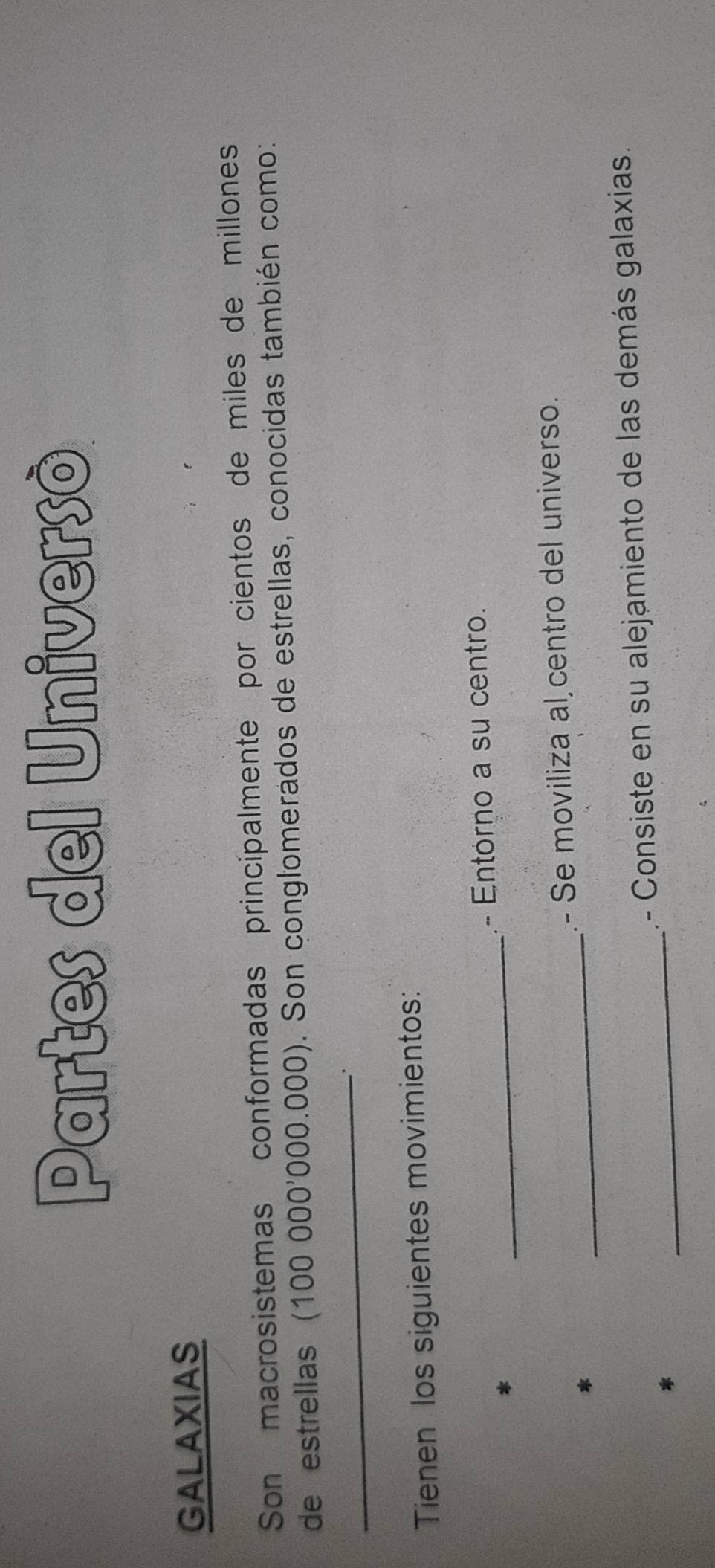 Partes del Universò 
GALAXIAS 
Son macrosistemas conformadas principalmente por cientos de miles de millones 
de estrellas (100000^,000.000) 0. Son conglomerados de estrellas, conocidas también como: 
_ 
Tienen los siguientes movimientos: 
_ 
- Entórno a su centro. 
_ 
- Se moviliza al centro del universo. 
_ 
.- Consiste en su alejamiento de las demás galaxias.