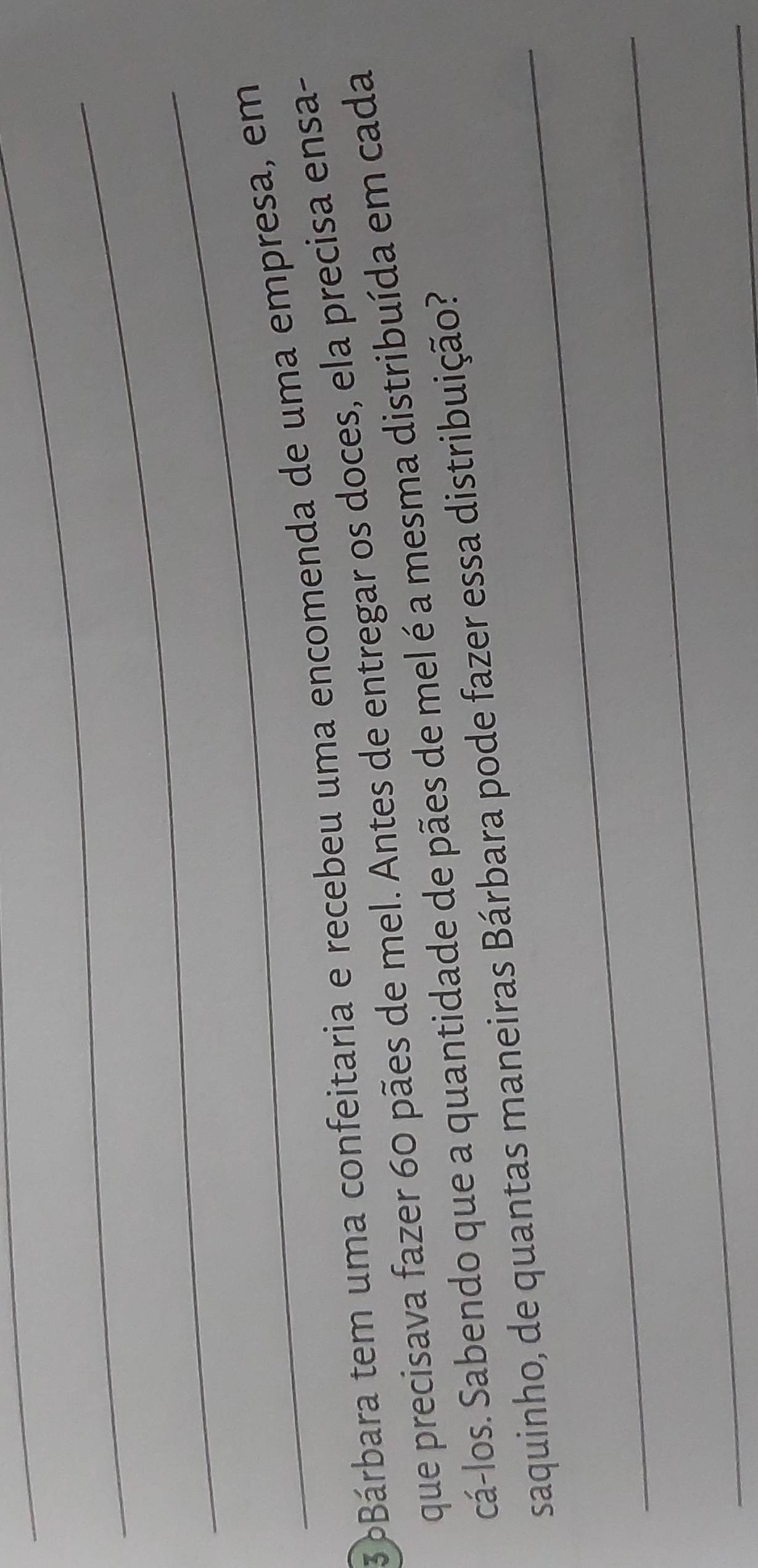 3áBárbara tem uma confeitaria e recebeu uma encomenda de uma empresa, em 
que precisava fazer 60 pães de mel. Antes de entregar os doces, ela precisa ensa- 
cá-los. Sabendo que a quantidade de pães de mel é a mesma distribuída em cada 
_ 
saquinho, de quantas maneiras Bárbara pode fazer essa distribuição? 
_ 
_