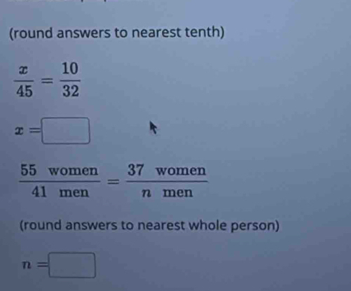 (round answers to nearest tenth)
 x/45 = 10/32 
x=□
 55women/41men = 37women/nmen 
(round answers to nearest whole person)
n=□