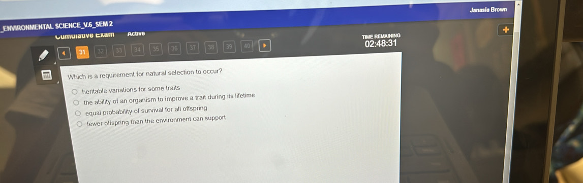 Janasia Brown
_ENVIRONMENTAL SCIENCE_V.6_SEM 2
Cumulative Exam Active
TIME REMAINING
4 31 32 33 34 35 36 37 38 39 40 、 02:48:31
Which is a requirement for natural selection to occur?
heritable variations for some traits
the ability of an organism to improve a trait during its lifetime
equal probability of survival for all offspring
fewer offspring than the environment can support