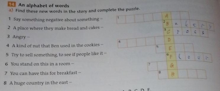 An alphabet of words 
a) Find these new words in the story and comppuzzle. 
1 Say something negative about something - 
2 A place where they make bread and cakes - 
3 Angry - 
4 A kind of nut that Ben used in the cookies - 
5 Try to sell something, to see if people like it - 
6 You stand on this in a room - 
7 You can have this for breakfast - 
8 A huge country in the east- 
F