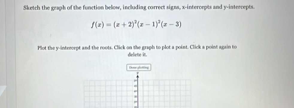 Sketch the graph of the function below, including correct signs, x-intercepts and y-intercepts.
f(x)=(x+2)^2(x-1)^2(x-3)
Plot the y-intercept and the roots. Click on the graph to plot a point. Click a point again to 
delete it. 
Done plotting
9
50
45
40
3
9°