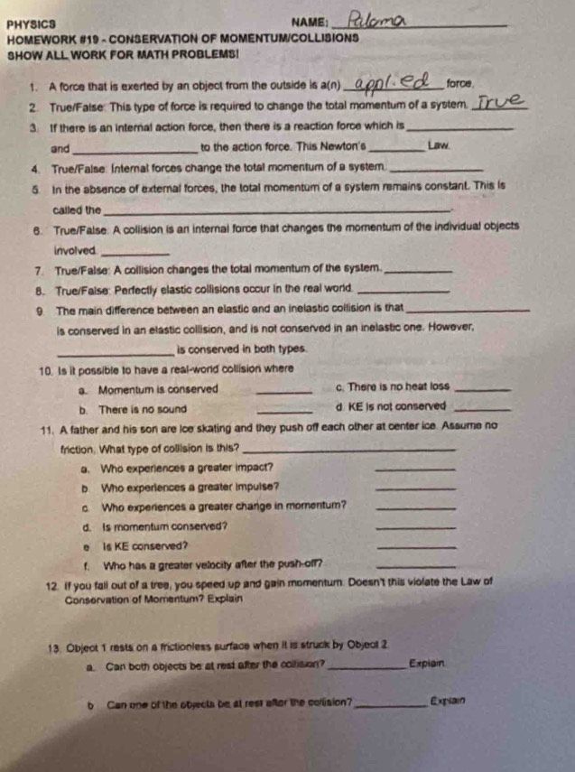 PHYSICS NAME;_ 
HOMEWORK #19 - CONSERVATION OF MOMENTUM/COLLISIONS 
SHOW ALL WORK FOR MATH PROBLEMS! 
1. A force that is exerted by an object from the outside is a(n) _force 
2. True/False: This type of force is required to change the total momentum of a system._ 
3 If there is an internal action force, then there is a reaction force which is_ 
and _to the action force. This Newton's _Law. 
4. True/False: Internal forces change the total momentum of a system._ 
5. In the absence of external forces, the total momentum of a system remains constant. This is 
called the_ 
6. True/False: A collision is an internal force that changes the momentum of the individual objects 
involved_ 
7. True/False: A collision changes the total momentum of the system._ 
8. True/Faise: Perfectly elastic collisions occur in the real world._ 
9 The main difference between an elastic and an inelastic collision is that_ 
is conserved in an elastic collision, and is not conserved in an inelastic one. However, 
_ 
is conserved in both types. 
10. Is it possible to have a real-world collision where 
a. Momentum is conserved _c. There is no heat loss_ 
b. There is no sound _d KE is not conserved_ 
11. A father and his son are ice skating and they push off each other at center ice. Assume no 
friction. What type of collision is this?_ 
a. Who experiences a greater impact? 
_ 
b. Who experiences a greater impuise? 
_ 
c. Who experiences a greater charge in momentum?_ 
d. Is momentum conserved? 
_ 
e is KE conserved? 
_ 
f. Who has a greater velocity after the push-off?_ 
12. If you fall out of a tree, you speed up and gain momenturn. Doesn't this violate the Law of 
Conservation of Momentum? Explain 
13. Object 1 rests on a frictionless surface when it is struck by Objeol 2
a. Can both objects be at rest after the collision? _Expisin 
b Can one of the objecta be at rest after the collision?_ Explai