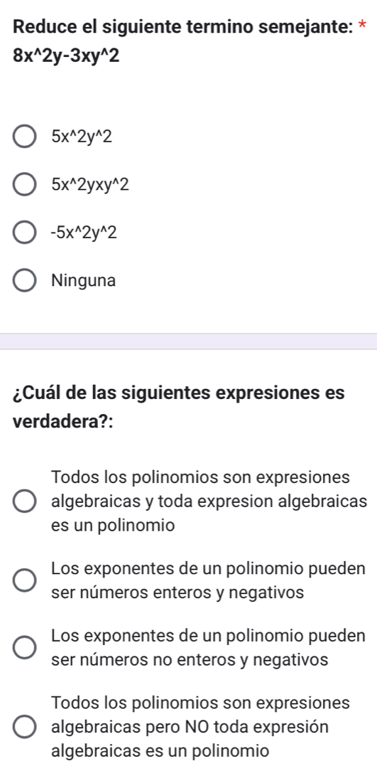 Reduce el siguiente termino semejante: *
8x^(wedge)2y-3xy^(wedge)2
5x^(wedge)2y^(wedge)2
5x^(wedge)2yxy^(wedge)2
-5x^(wedge)2y^(wedge)2
Ninguna
¿Cuál de las siguientes expresiones es
verdadera?:
Todos los polinomios son expresiones
algebraicas y toda expresion algebraicas
es un polinomio
Los exponentes de un polinomio pueden
ser números enteros y negativos
Los exponentes de un polinomio pueden
ser números no enteros y negativos
Todos los polinomios son expresiones
algebraicas pero NO toda expresión
algebraicas es un polinomio