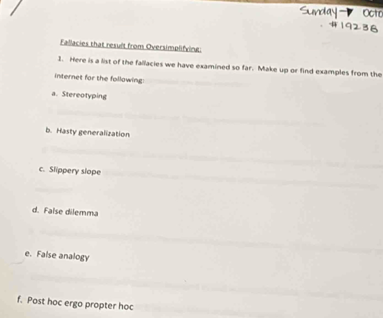 Fallacies that result from Oversimplifving: 
1. Here is a list of the fallacies we have examined so far. Make up or find examples from the 
internet for the following: 
a. Stereotyping 
b. Hasty generalization 
c. Slippery slope 
d. False dilemma 
e. False analogy 
f. Post hoc ergo propter hoc