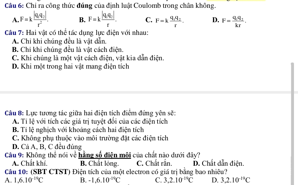 Chỉ ra công thức đúng của định luật Coulomb trong chân không.
A. F=kfrac |q_1q_2|r^2. B. F=kfrac |q_1q_2|r. C. F=kfrac q_1q_2r. D. F=frac q_1q_2kr. 
Câu 7: Hai vật có thể tác dụng lực điện với nhau:
A. Chỉ khi chúng đều là vật dẫn.
B. Chỉ khi chúng đều là vật cách điện.
C. Khi chúng là một vật cách điện, vật kia dẫn điện.
D. Khi một trong hai vật mang điện tích
Câu 8: Lực tương tác giữa hai điện tích điểm đứng yên sẽ:
A. Tỉ lệ với tích các giá trị tuyệt đồi của các điện tích
B. Tỉ lệ nghịch với khoảng cách hai điện tích
C. Không phụ thuộc vào môi trường đặt các điện tích
D. Cả A, B, C đều đúng
Câu 9: Không thể nói về hằng số điện môi của chất nào dưới đây?
A. Chất khí. B. Chất lỏng. C. Chất rắn. D. Chất dẫn điện.
Câu 10: (SBT CTST) Điện tích của một electron có giá trị bằng bao nhiêu?
A. 1, 6.10^(-19)C B. -1, 6.10^(-19)C C. 3, 2.10^(-19)C D. 3, 2.10^(-19)C