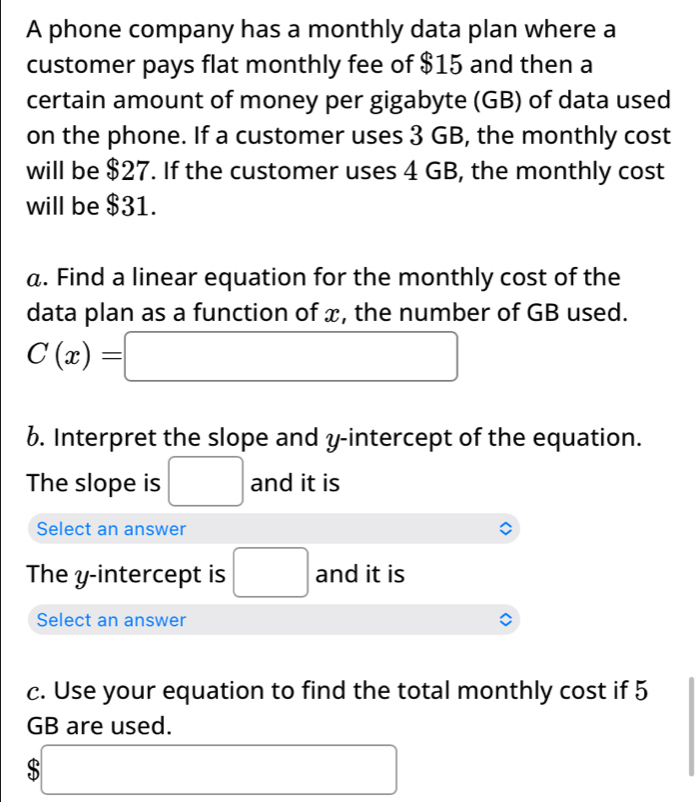 A phone company has a monthly data plan where a 
customer pays flat monthly fee of $15 and then a 
certain amount of money per gigabyte (GB) of data used 
on the phone. If a customer uses 3 GB, the monthly cost 
will be $27. If the customer uses 4 GB, the monthly cost 
will be $31. 
a. Find a linear equation for the monthly cost of the 
data plan as a function of x, the number of GB used.
C(x)=□
6. Interpret the slope and y-intercept of the equation. 
The slope is □ and it is 
Select an answer 
The y-intercept is □ and it is 
Select an answer 
c. Use your equation to find the total monthly cost if 5
GB are used.
$□