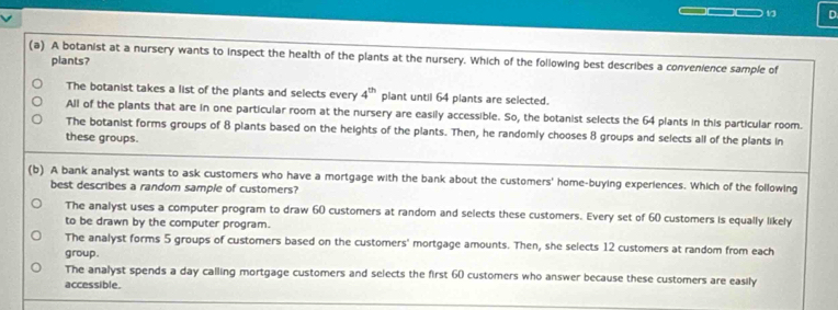 A botanist at a nursery wants to inspect the health of the plants at the nursery. Which of the following best describes a convenience sample of
plants?
The botanist takes a list of the plants and selects every 4^(th) plant until 64 plants are selected.
All of the plants that are in one particular room at the nursery are easily accessible. So, the botanist selects the 64 plants in this particular room.
The botanist forms groups of 8 plants based on the heights of the plants. Then, he randomly chooses 8 groups and selects all of the plants in
these groups.
(b) A bank analyst wants to ask customers who have a mortgage with the bank about the customers' home-buying experiences. Which of the following
best describes a random sample of customers?
The analyst uses a computer program to draw 60 customers at random and selects these customers. Every set of 60 customers is equally likely
to be drawn by the computer program.
The analyst forms 5 groups of customers based on the customers' mortgage amounts. Then, she selects 12 customers at random from each
group.
The analyst spends a day calling mortgage customers and selects the first 60 customers who answer because these customers are easily
accessible.