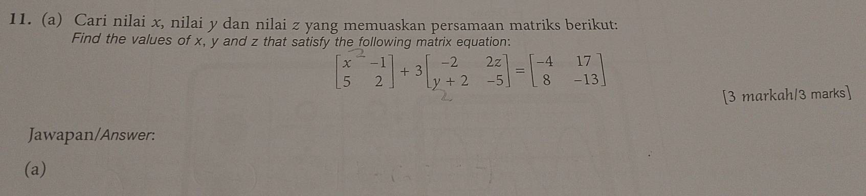 Cari nilai x, nilai y dan nilai z yang memuaskan persamaan matriks berikut: 
Find the values of x, y and z that satisfy the following matrix equation:
beginbmatrix x^2-1 5&2endbmatrix +3beginbmatrix -2&2z y+2&-5endbmatrix =beginbmatrix -4&17 8&-13endbmatrix
[3 markah/3 marks] 
Jawapan/Answer: 
(a)