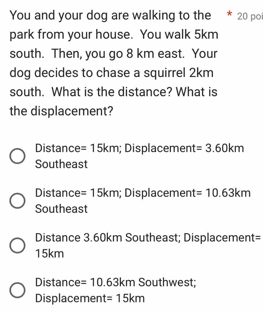 You and your dog are walking to the 20 poi
park from your house. You walk 5km
south. Then, you go 8 km east. Your
dog decides to chase a squirrel 2km
south. What is the distance? What is
the displacement?
Distance =15km; Displacement =3.60km
Southeast
Distance =15km; Displacement =10.63km
Southeast
Distance 3.60km Southeast; Displacement=
15km
Distance =10.63km Southwest;
Displacement =15km