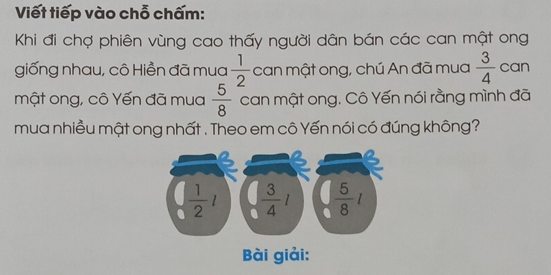 Viết tiếp vào chỗ chấm:
Khi đi chợ phiên vùng cao thấy người dân bán các can mật ong
giống nhau, cô Hiền đã mua  1/2  can mật ong, chú An đã mua  3/4  can
mật ong, cô Yến đã mua  5/8  can mật ong. Cô Yến nói rằng mình đã
mua nhiều mật ong nhất . Theo em cô Yến nói có đúng không?
ài giải: