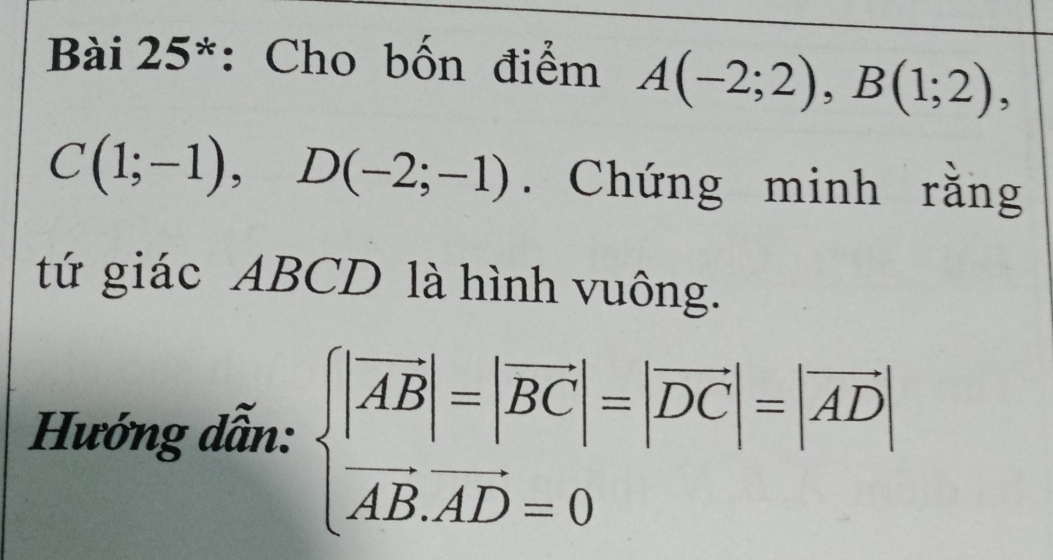 Bài 25*: Cho bốn điểm A(-2;2), B(1;2),
C(1;-1), D(-2;-1). Chứng minh rằng 
tứ giác ABCD là hình vuông. 
Hướng dẫn: beginarrayl |vector AB|=|vector BC|=|vector DC|=|vector AD| vector AB.vector AD=0endarray.