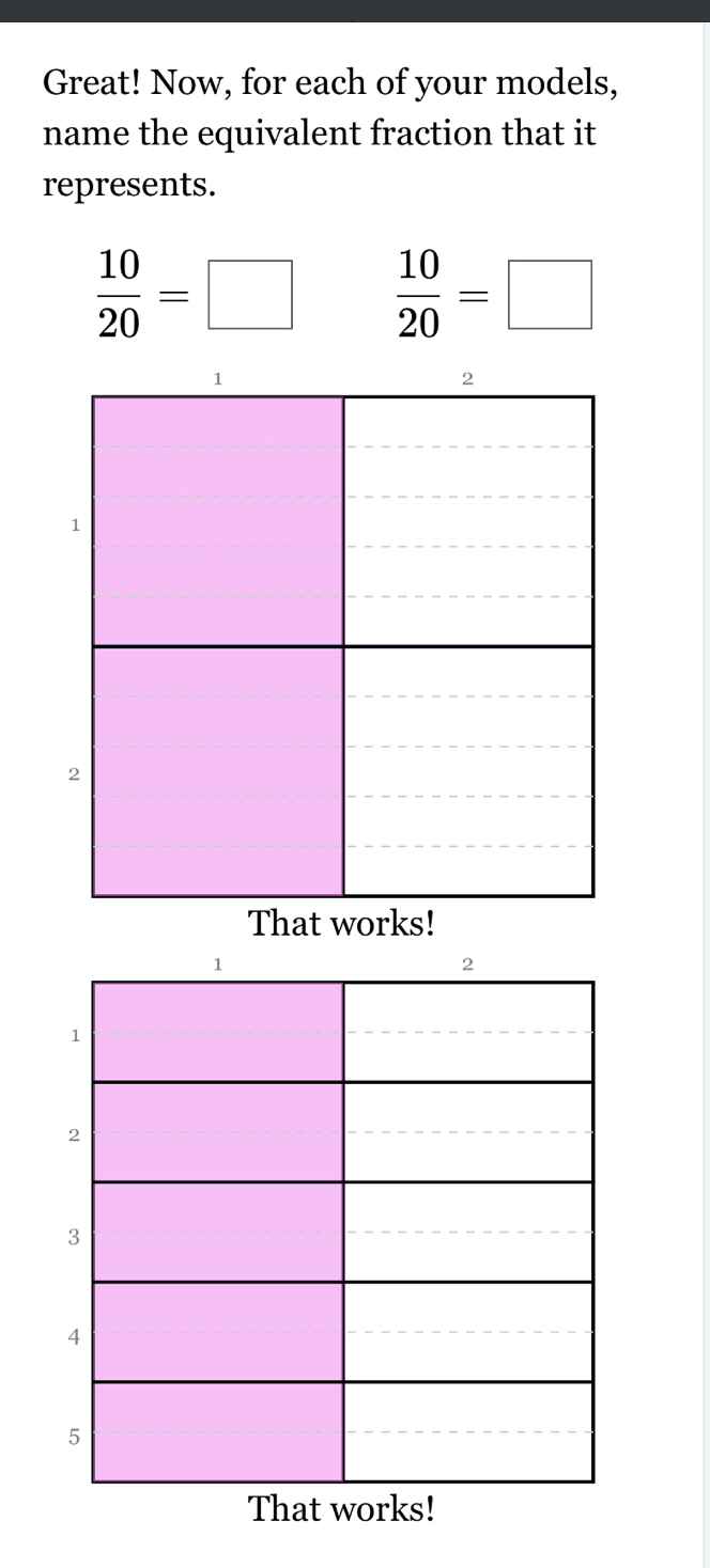 Great! Now, for each of your models, 
name the equivalent fraction that it 
represents.
 10/20 =□  10/20 =□
1 
2 
1 
2 
3 
4 
5 
That works!