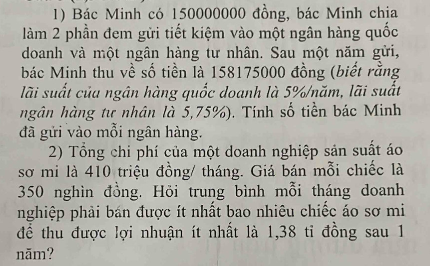 Bác Minh có 150000000 đồng, bác Minh chia 
làm 2 phần đem gửi tiết kiệm vào một ngân hàng quốc 
doanh và một ngân hàng tư nhân. Sau một năm gửi, 
bác Minh thu về số tiền là 158175000 đồng (biết rằng 
lãi suất của ngân hàng quốc doanh là 5% /năm, lãi suất 
hgân hàng tư nhân là 5,75%). Tính số tiền bác Minh 
đã gửi vào mỗi ngân hàng. 
2) Tổng chi phí của một doanh nghiệp sản suất áo 
sơ mi là 410 triệu đồng/ tháng. Giá bán mỗi chiếc là
350 nghìn đồng. Hỏi trung bình mỗi tháng doanh 
nghiệp phải bán được ít nhất bao nhiêu chiếc áo sơ mi 
để thu được lợi nhuận ít nhất là 1,38 tỉ đồng sau 1
năm?