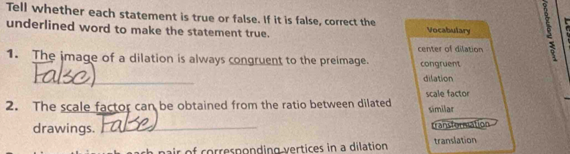 Tell whether each statement is true or false. If it is false, correct the 
underlined word to make the statement true. 
Vocabulary 
center of dilation 
1. The image of a dilation is always congruent to the preimage. congruent 
_ 
dilation 
scale factor 
2. The scale factor can be obtained from the ratio between dilated similar 
drawings._ 
transformation 
ir of corresponding vertices in a dilation translation