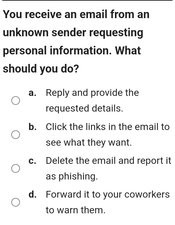 You receive an email from an
unknown sender requesting
personal information. What
should you do?
a. Reply and provide the
requested details.
b. Click the links in the email to
see what they want.
c. Delete the email and report it
as phishing.
d. Forward it to your coworkers
to warn them.