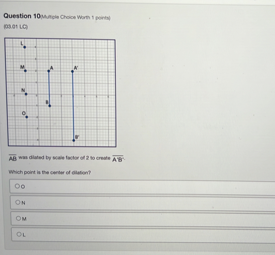 Question 10(Multiple Choice Worth 1 points)
(03.01 LC)
overline AB was dilated by scale factor of 2 to create overline A'B'·
Which point is the center of dilation?
。
N
M
L