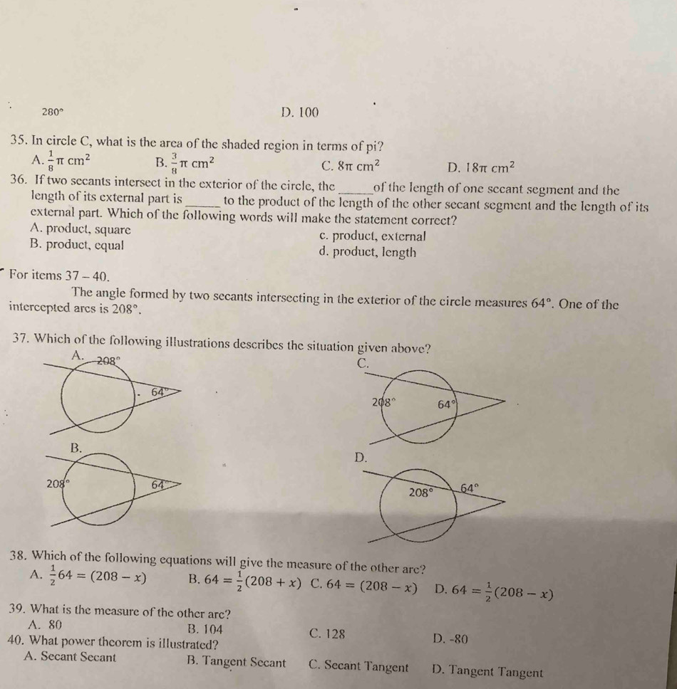 280° D. 100
35. In circle C, what is the arca of the shaded region in terms of pi?
A.  1/8 π cm^2 B.  3/8 π cm^2 C. 8π cm^2 D. 18π cm^2
36. If two secants intersect in the exterior of the circle, the_ of the length of one secant segment and the 
length of its external part is_ to the product of the length of the other secant segment and the length of its
external part. Which of the following words will make the statement correct?
A. product, square c. product, external
B. product, cqual d. product, length
For items 37-40.
The angle formed by two secants intersecting in the exterior of the circle measures 64°
intercepted arcs is 208°.. One of the
37. Which of the following illustrations describes the situation given above?
D.
38. Which of the following equations will give the measure of the other are?
A.  1/2 64=(208-x) B. 64= 1/2 (208+x) C. 64=(208-x) D. 64= 1/2 (208-x)
39. What is the measure of the other are?
A. 80 B. 104 C. 128 D. -80
40. What power theorem is illustrated?
A. Secant Secant B. Tangent Secant C. Secant Tangent D. Tangent Tangent