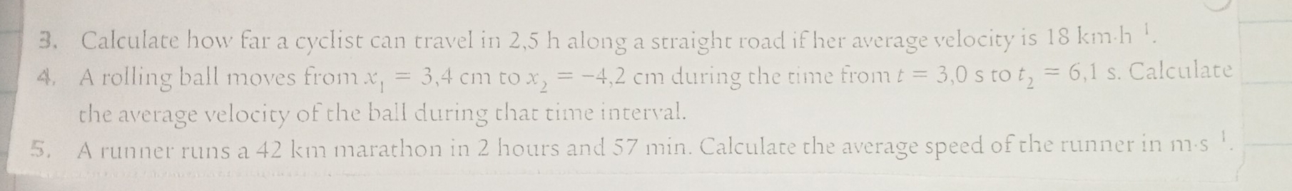 Calculate how far a cyclist can travel in 2,5 h along a straight road if her average velocity is 18 km·h '. 
4. A rolling ball moves from x_1=3,4cm to x_2=-4,2cm during the time from t=3,0s to t_2=6,1s. Calculate 
the average velocity of the ball during that time interval. 
5. A runner runs a 42 km marathon in 2 hours and 57 min. Calculate the average speed of the runner in m·s 1.