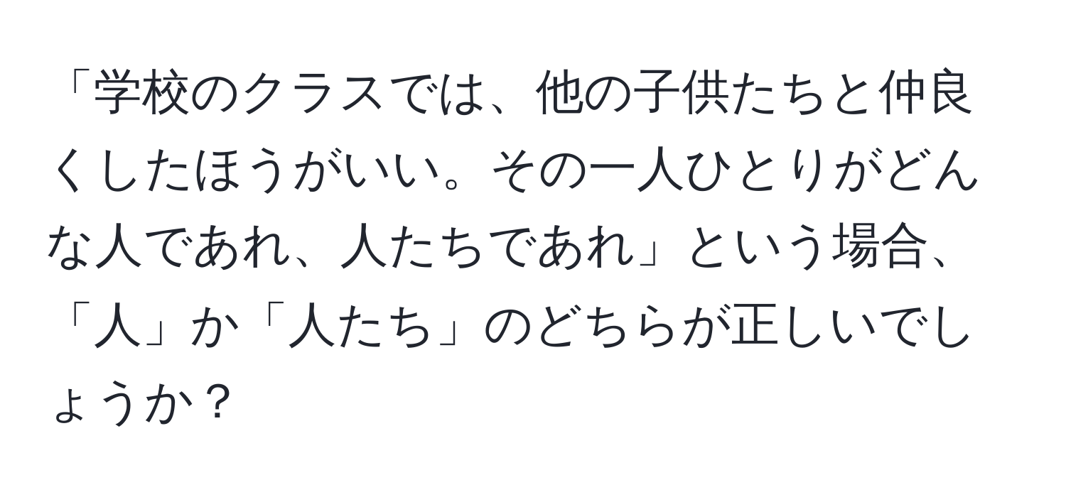 「学校のクラスでは、他の子供たちと仲良くしたほうがいい。その一人ひとりがどんな人であれ、人たちであれ」という場合、  
「人」か「人たち」のどちらが正しいでしょうか？