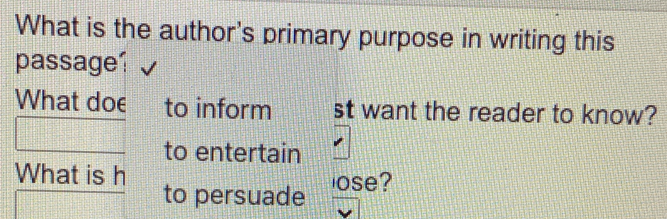 What is the author's primary purpose in writing this 
passage 
What doe to inform st want the reader to know? 
to entertain 
What is h 
to persuade ose?