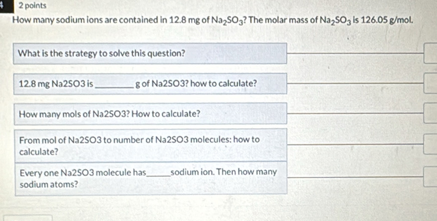 How many sodium ions are contained in 12.8 mg of Na_2SO_3 ? The molar mass of Na_2SO_3 is 126.05 g/mol. 
What is the strategy to solve this question?
12.8 mg Na2SO3 is_ g of Na2SO3? how to calculate? 
How many mols of Na2SO3? How to calculate? 
From mol of Na2SO3 to number of Na2SO3 molecules: how to 
calculate? 
Every one Na2SO3 molecule has_ sodium ion. Then how many 
sodium atoms?