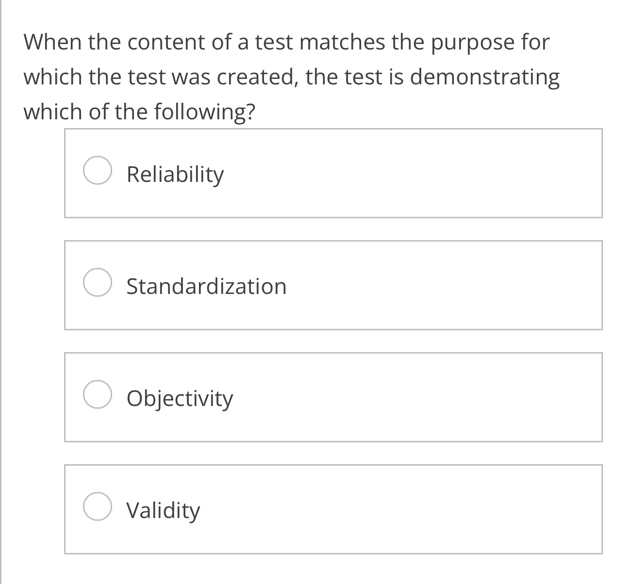 When the content of a test matches the purpose for
which the test was created, the test is demonstrating
which of the following?
Reliability
Standardization
Objectivity
Validity