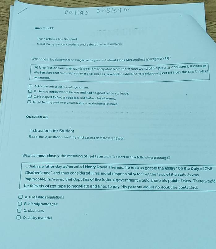 Instructions for Student
Read the question carefully and select the best answer.
What does the following passage mainly reveal about Chris McCandless (paragraph 13)?
At long last he was unencumbered, emancipated from the stifling world of his parents and peers, a world of
abstraction and security and material excess, a world in which he felt grievously cut off from the raw throb of
existence.
A. His parents paid his college tuition.
B. He was happy where he was and had no good reason to leave.
C. He hoped to find a good job and make a lot of money.
D. He felt trapped and unfulfiled before deciding to leave.
Question #3
Instructions for Student
Read the question carefully and select the best answer.
What is most closely the meaning of red tape as it is used in the following passage?
.that as a latter-day adherent of Henry David Thoreau, he took as gospel the essay "On the Duty of Civll
Disobedience" and thus considered it his moral responsibility to flout the laws of the state. It was
Improbable, however, that deputies of the federal government would share his point of view. There would
be thickets of red tape to negotiate and fines to pay. His parents would no doubt be contacted.
A. rules and regulations
B. bloody bandages
C. obstacles
D. sticky material