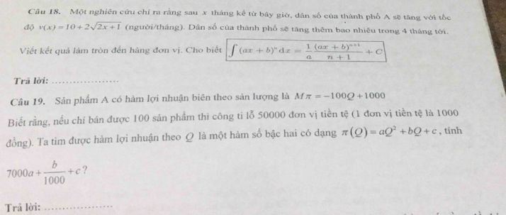 Một nghiên cứu chỉ ra rằng sau x tháng kể từ bây giờ, dân số của thành phố A sẽ tăng với tốc 
độ v(x)=10+2sqrt(2x+1) (người/tháng). Dân số cùa thành phổ sẽ tăng thêm bao nhiêu trong 4 tháng tới. 
Viết kết quả làm tròn đến hàng đơn vị. Cho biết ∈t (ax+b)^ndx= 1/a frac (ax+b)^n+1n+1+C
Trã lời:_ 
Câu 19. Sản phẩm A có hàm lợi nhuận biên theo sản lượng là Mπ =-100Q+1000
Biết rằng, nều chỉ bán được 100 sản phẩm thi công ti lỗ 50000 đơn vị tiền tệ (1 đơn vị tiền tệ là 1000
đồng). Ta tim được hàm lợi nhuận theo Q là một hàm số bậc hai có dạng π (Q)=aQ^2+bQ+c , tính
7000a+ b/1000 +c ? 
Trả lời:_