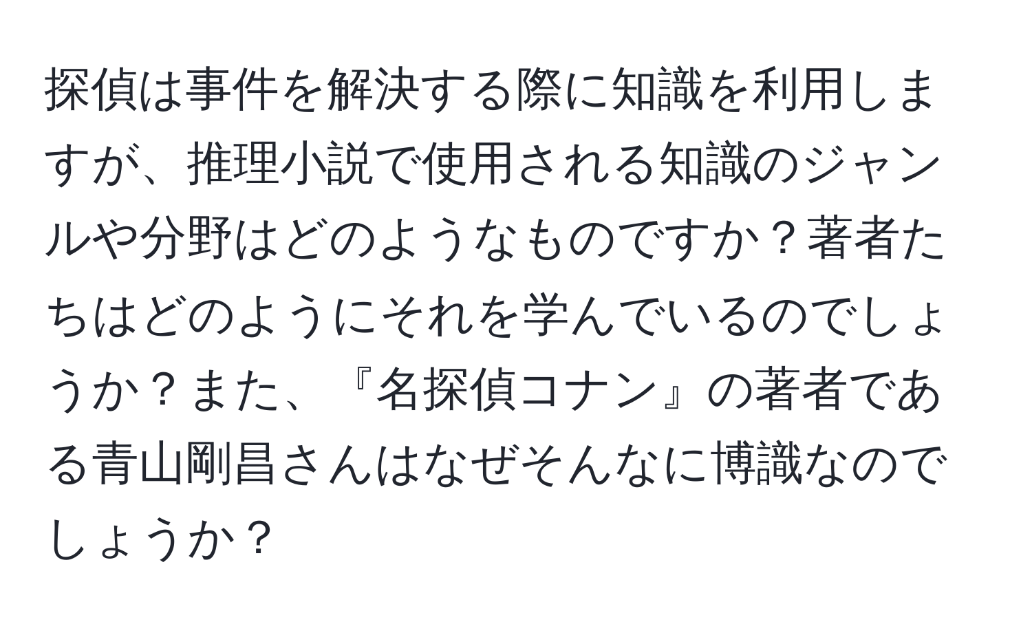 探偵は事件を解決する際に知識を利用しますが、推理小説で使用される知識のジャンルや分野はどのようなものですか？著者たちはどのようにそれを学んでいるのでしょうか？また、『名探偵コナン』の著者である青山剛昌さんはなぜそんなに博識なのでしょうか？