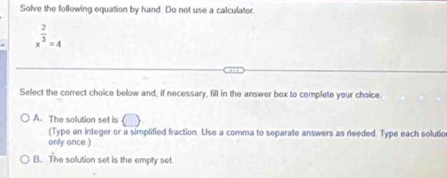 Solve the following equation by hand. Do not use a calculator.
x^(frac 2)3=4
Select the correct choice below and, if necessary, fill in the answer box to complete your choice.
A. The solution set is () 
(Type an integer or a simplified fraction. Use a comma to separate answers as needed. Type each solutio
only once.)
B. The solution set is the empty set.