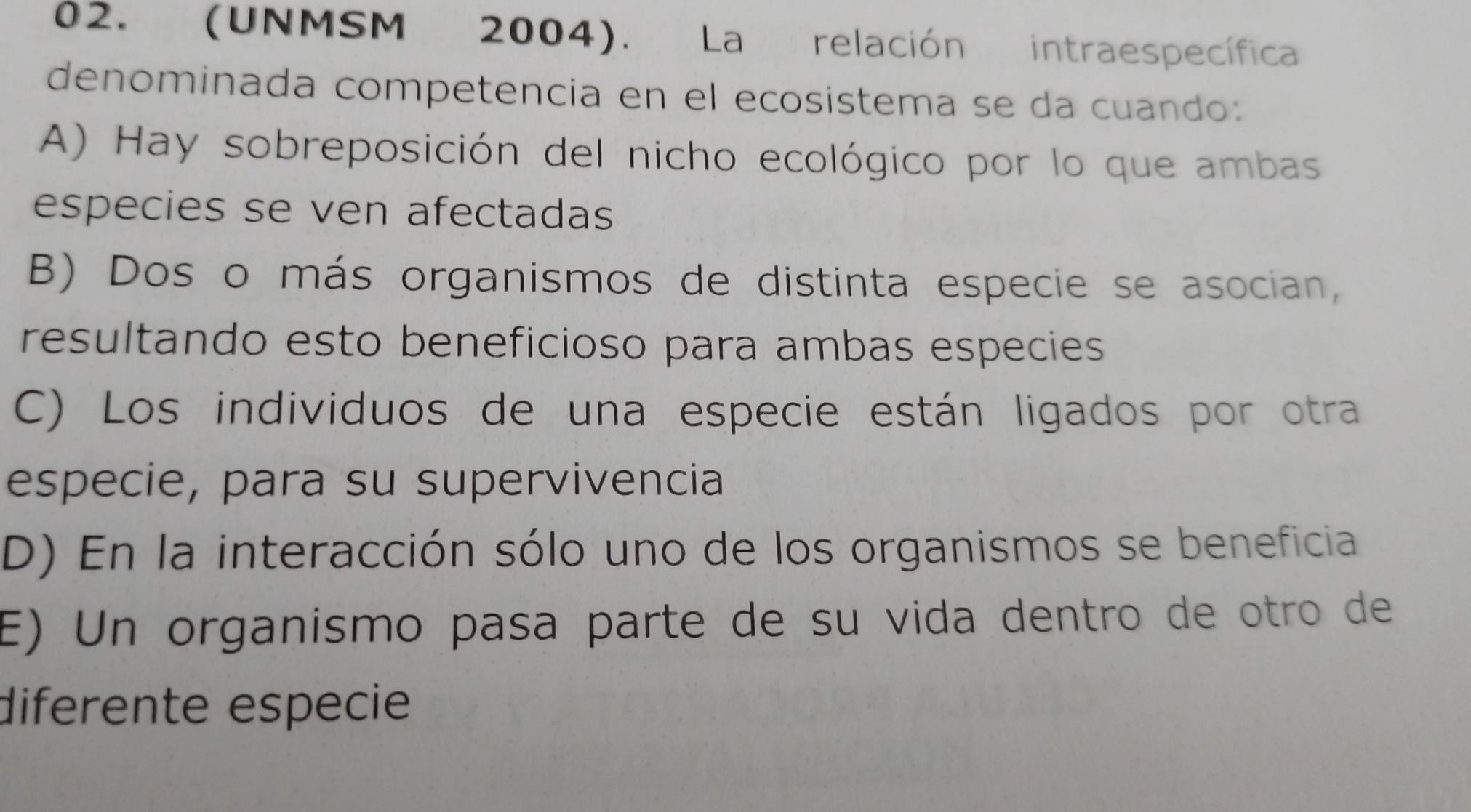 (UNMSM 2004). La relación intraespecífica
denominada competencia en el ecosistema se da cuando:
A) Hay sobreposición del nicho ecológico por lo que ambas
especies se ven afectadas
B) Dos o más organismos de distinta especie se asocian,
resultando esto beneficioso para ambas especies
C) Los individuos de una especie están ligados por otra
especie, para su supervivencia
D) En la interacción sólo uno de los organismos se beneficia
E) Un organismo pasa parte de su vida dentro de otro de
diferente especie