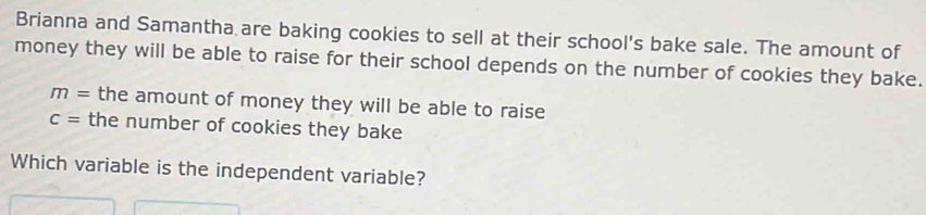 Brianna and Samantha are baking cookies to sell at their school's bake sale. The amount of 
money they will be able to raise for their school depends on the number of cookies they bake.
m= the amount of money they will be able to raise
c= the number of cookies they bake 
Which variable is the independent variable?