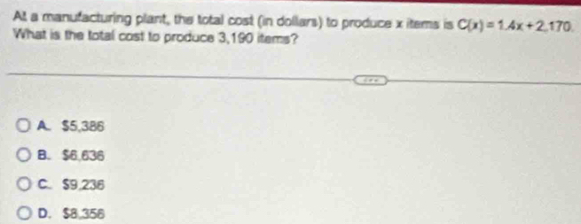 At a manufacturing plant, the total cost (in dollars) to produce x items is C(x)=1.4x+2.170
What is the total cost to produce 3,190 items?
A. $5,386
B. $6,636
C. $9,236
D. $8,356