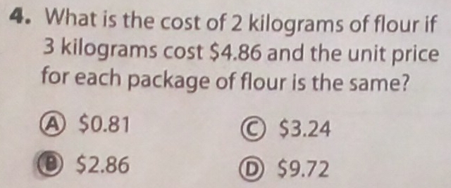 What is the cost of 2 kilograms of flour if
3 kilograms cost $4.86 and the unit price
for each package of flour is the same?
A $0.81 © $3.24
⑧ $2.86 Ⓓ $9.72