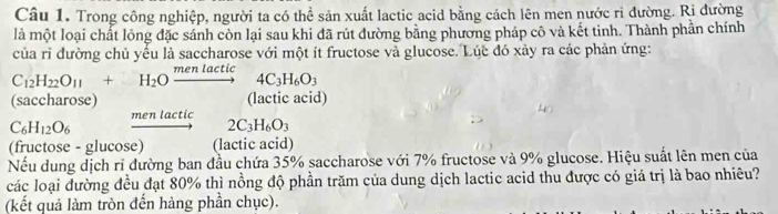 Trong công nghiệp, người ta có thể sản xuất lactic acid bằng cách lên men nước rì đường. Ri đường
là một loại chất lỏng đặc sánh còn lại sau khi đã rút đường bằng phương pháp cô và kết tinh. Thành phần chính
của ri đường chủ yếu là saccharose với một ít fructose và glucose. Lúc đó xảy ra các phản ứng:
C_12H_22O_11+H_2Oxrightarrow menlactic4C_3H_6O_3
(saccharose) (lactic acid)
men lactic 2C_3H_6O_3
C_6H_12O_6
(fructose - glucose) (lactic acid)
Nếu dung dịch ri đường ban đầu chứa 35% saccharose với 7% fructose và 9% glucose. Hiệu suất lên men của
các loại đường đều đạt 80% thì nồng độ phần trăm của dung dịch lactic acid thu được có giá trị là bao nhiêu?
(kết quả làm tròn đến hàng phần chục).