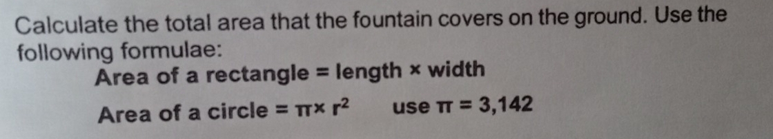 Calculate the total area that the fountain covers on the ground. Use the 
following formulae: 
Area of a rectangle = length × width 
Area of a circle =π * r^2 use π =3,142