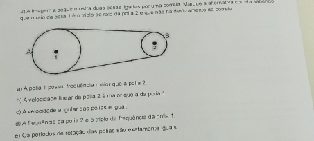 A imagem a seguir mostra duas polias ligadas por uma correia. Marque a alternativa correta sabendo
que o raio da polia 1 é o trípio do raio da polia 2 e que não há desizamento da correia.
a) A polia 1 possui frequência maior que a polia 2
b) A velocidade linear da polia 2 é maior que a da polia 1.
c) A velocidade angular das polias é igual.
d) A frequência da polia 2 é o triplo da frequência da polia 1.
e) Os períodos de rotação das polias são exatamente iguais.