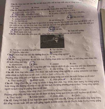 (dun nóng)? Câu 32, Kim loại năn sau đây có thể được điều chế từ hợp chất của nó tàng cách vc ca
A. llac. I. Nhôn.
Câu đã Pháy ứng điều chế kim loại năo sao đây thuộc phân ứng thủy huyện? c. sá D. Kêm
CuO+COto Cu+CO_2
B. 2Al=3CuOto Al_1O_4+3Cu
C AB
Cầu 3 4. Tai chế kim loại là quá trình thu kim loại từ CuSO_4to PeSO_4+Cu_3 D. 2CaSO_4+2H_2Oto 2Ca+O_2+2H_2SO_4
B. Thể liệu kim loại
C. rác thải hữa cơ A quống trong tự nhiên. D. mô khoảng sản,
Cầu J5. Tại chế kim loại hiện là quá trình sử dụng nguyên liệu là phê thái kim loại đề điều chế và
η săn xuất m các vật liệu kim loại. Quy trình tải chế kim loại gồm nhiều giải đoạn. Mây cho biết giai
đoạn nào sau đây không có trong quá trình tài chc him loạiT Tự  ạo vật liệu
C. Tinh luyện kim loại  The gom và phên loại phố tiện 
Cầu 36. Hình dưới đây liên quan đến công đoạn nào trong quả trình tài chế kim loại? D. Tình chế quặng
C. Nghiễn, băm nhỏ A. Thu gom và phân loại phố liệu B. Tạo vật liệu.
Cầm 37. Kim loại não sau dây không được tái chế trong công nghiệp? C. Fc D. Luyện kim. D. Cu.
A Na B. Al.
đề tách riêng phê liệu Cầu 38. Trong quá trình tài chế kim loại, ở công đoạm phần loại phế liệu, có thể đùng nam châm lớn
aluminium 1. thép C. copper.
Câu 39. Sơ với nhiệt độ cản nung chây phố liệu thép thi nhiệt độ cản nung chây phố liệu aluminiam D, rine.
A. cao hom. B thập hơn. C. xấp xī bằng.
Cầu 40, Kim loại kêm (zine, Zn) được sản xuất trong công nghiệp từ quặng sphalerite (có thành D. cao hơm nhiều
phần chính là ZnS) theo sơ đồ: ZnS →  ZnO - Zn.
Phương pháp điều chế kim loại nào đã được sử dụng trong quả trình sản xuất Zn theo sơ đồ trên?
A. Thuỷ luyện. I. Nhiệt luyện. C. Diện phân 
Cầu 41. Vàng (Au) tồn tại trong tự nhiên ở đạng đơn chất. Tuy nhiên, hàm lượng Au trong quảng D. Kết tình.
hoặc trong đất thường rắt thấp vi vậy rắt khó tách Au bằng phương pháp cơ học. Trong công nghiệp.
người ta tách vàng từ quặng theo sơ đồ sau: Quặng chứa vàng (Au) →    K[Aw(CN)₂] (ω) _ 4x A=a(x)
Phương pháp điều chế kim loại nào đã được sử dụng trong quả trình sản xuất Aa theo sơ đồ trên?
A. Thuỷ luyện.  B Nhiệt luyện. C. Điện phân.
Câu 42. Gang và thép là hai hợp kim quan trọng nhất của sắt, Chúng có rất nhiều ứng dụng trong D. Chiết.
đời sống và sản xuất. Để sản xuất gang, người ta khở oxide của sắt (Fe;O)  hoặc Fe-O_x) trong quǎng