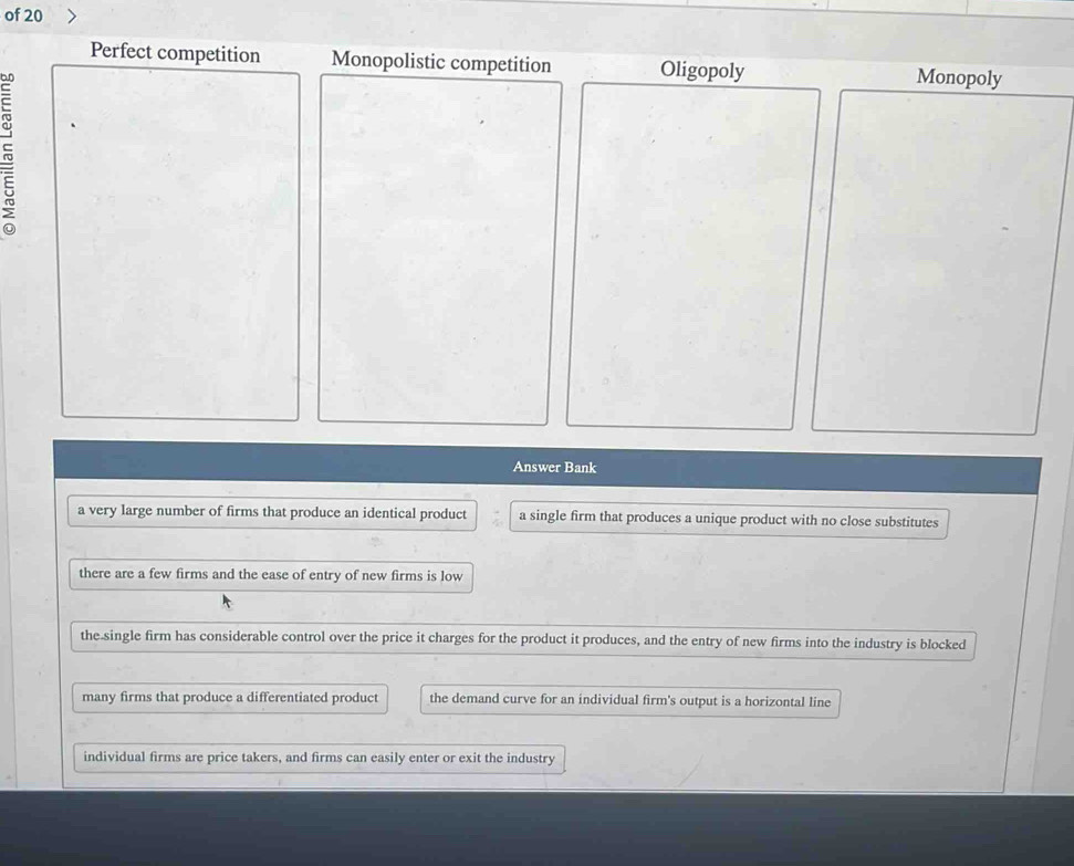 of 20
Perfect competition Monopolistic competition Oligopoly Monopoly
~
Answer Bank
a very large number of firms that produce an identical product a single firm that produces a unique product with no close substitutes
there are a few firms and the ease of entry of new firms is low
the-single firm has considerable control over the price it charges for the product it produces, and the entry of new firms into the industry is blocked
many firms that produce a differentiated product the demand curve for an individual firm's output is a horizontal line
individual firms are price takers, and firms can easily enter or exit the industry