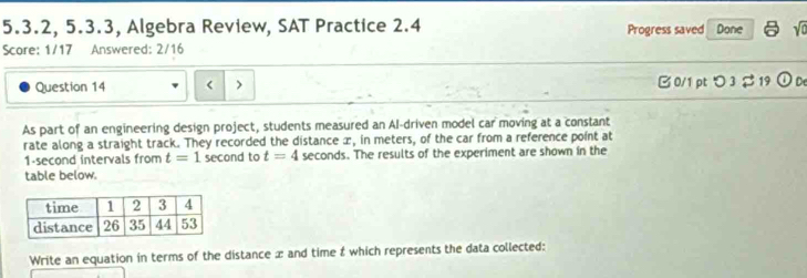 5.3.2, 5.3.3, Algebra Review, SAT Practice 2.4 Progress saved Done sqrt(0) 
Score: 1/17 Answered: 2/16 
Question 14 B 0/1 pt つ 3 $19 odot De 
As part of an engineering design project, students measured an Al-driven model car moving at a constant 
rate along a straight track. They recorded the distance æ, in meters, of the car from a reference point at
1-second intervals from t=1 second to t=4 seconds. The results of the experiment are shown in the 
table below. 
Write an equation in terms of the distance x and time & which represents the data collected: