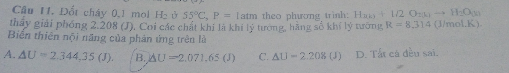 Đốt cháy 0,1 mol H_2 Ở 55°C, P=1atm theo phương trình: H_2(k)+1/2O_2(k)to H_2O_(k)
thấy giải phóng 2.208 (J). Coi các chất khí là khí lý tưởng, hằng số khí lý tưởng R=8,314 (J/mol.K).
Biến thiên nội năng của phản ứng trên là
A. △ U=2.344,35(J). B. △ U=-2.071,65(J) C. △ U=2.208(J) D. Tất cả đều sai.