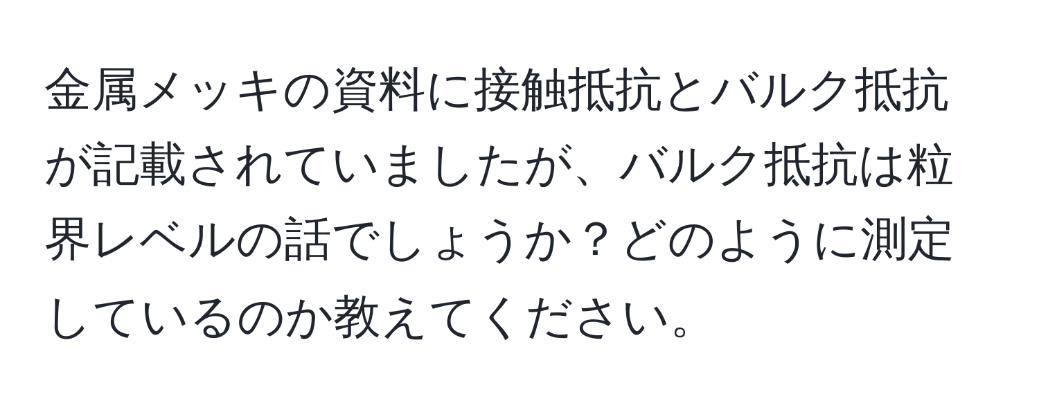 金属メッキの資料に接触抵抗とバルク抵抗が記載されていましたが、バルク抵抗は粒界レベルの話でしょうか？どのように測定しているのか教えてください。