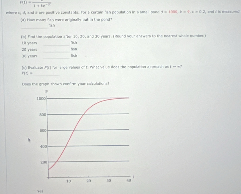 P(t)=frac 1+ke^(-ct)
where c, d, and k are positive constants. For a certain fish population in a small pond d=1000, k=9, c=0.2 , and t is measured
(a) How many fish were originally put in the pond?
_
fish
(b) Find the population after 10, 20, and 30 years. (Round your answers to the nearest whole number.)
10 years _fish
20 years _fish
_
30 years fish
(c) Evaluate P(t) for large values of t. What value does the population approach as tto ∈fty
P(t)=
_
Does the graph shown confirm your calculations?
Yes