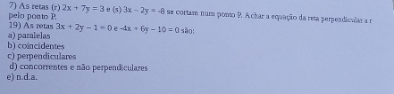 As retas (r) 2x+7y=3 e (s)
pelo ponto P. 3x-2y=-8 se cortam num ponto P. A char a equação da reta perpendicular a r
19) As retas 3x+2y-1=0 e
a) paralelas -4x+6y-10=0 são:
b) coincidentes
c) perpendiculares
d) concorrentes e não perpendiculares
e) n.d. a.