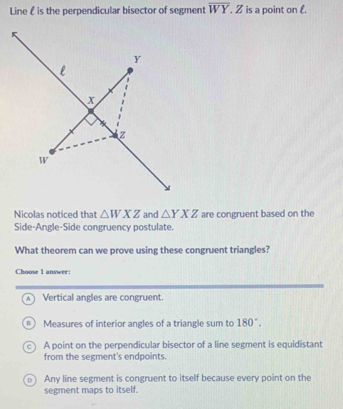 Line  is the perpendicular bisector of segment overline WY.Z is a point on l.
Nicolas noticed that △ WXZ and △ YXZ are congruent based on the
Side-Angle-Side congruency postulate.
What theorem can we prove using these congruent triangles?
Choose 1 answer:
A Vertical angles are congruent.
B Measures of interior angles of a triangle sum to 180°.
A point on the perpendicular bisector of a line segment is equidistant
from the segment's endpoints.
Any line segment is congruent to itself because every point on the
segment maps to itself.