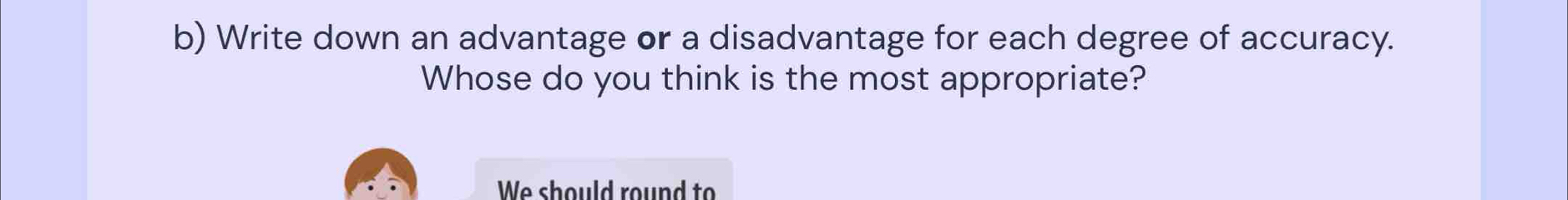 Write down an advantage or a disadvantage for each degree of accuracy. 
Whose do you think is the most appropriate? 
We should round to