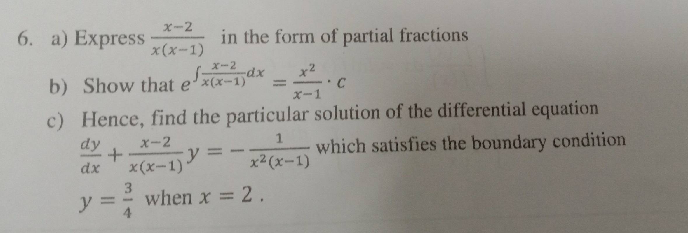 Express  (x-2)/x(x-1)  in the form of partial fractions 
b) Show that e ∈t  (x-2)/x(x-1) dx= x^2/x-1 · c
c) Hence, find the particular solution of the differential equation
 dy/dx + (x-2)/x(x-1) y=- 1/x^2(x-1)  which satisfies the boundary condition
y= 3/4  when x=2.